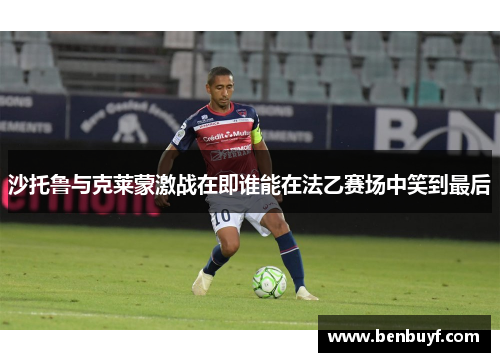 沙托鲁与克莱蒙激战在即谁能在法乙赛场中笑到最后